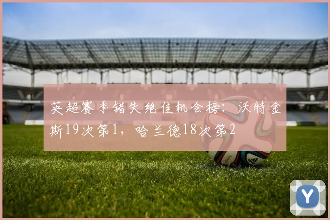 英超赛季错失绝佳机会榜：沃特金斯19次第1，哈兰德18次第2
