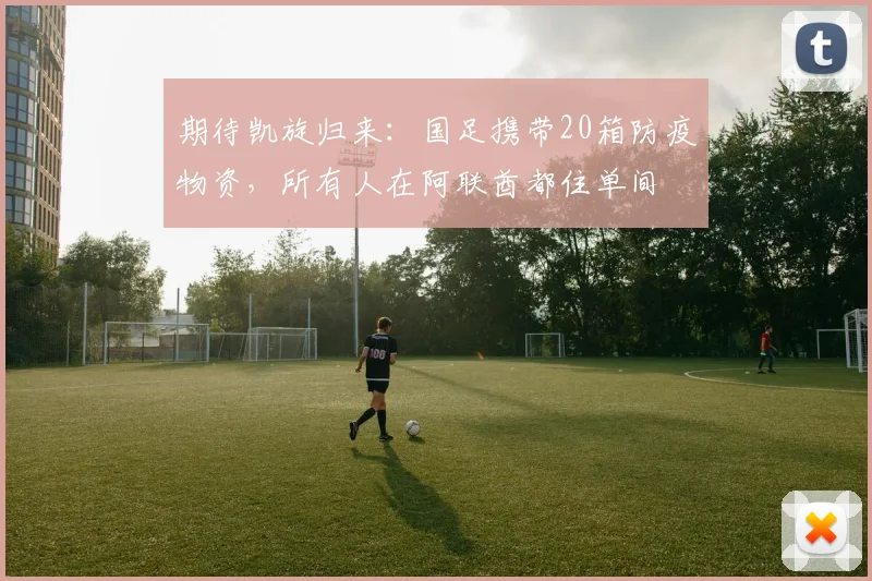 期待凯旋归来：国足携带20箱防疫物资，所有人在阿联酋都住单间