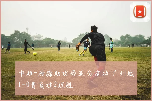 中超-唐淼助攻蒂亚戈建功 广州城1-0青岛迎2连胜
