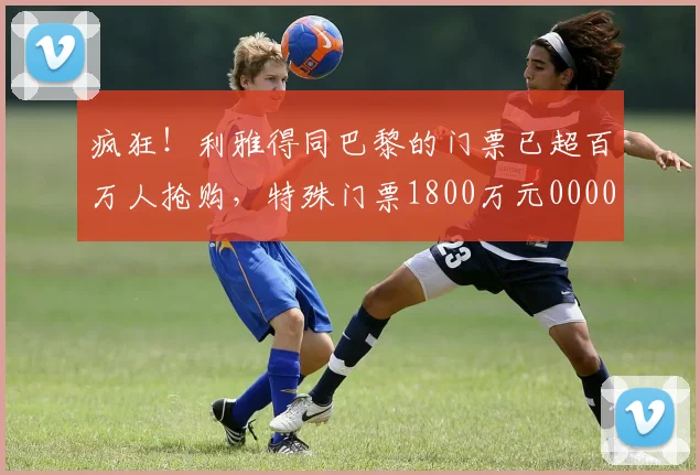 疯狂！利雅得同巴黎的门票已超百万人抢购，特殊门票1800万元0000644