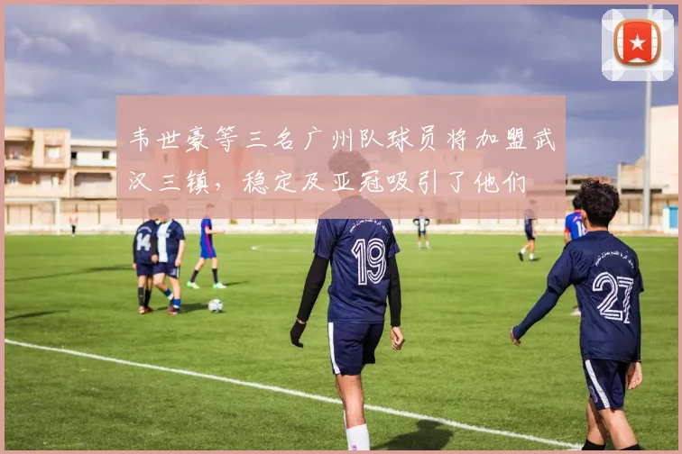 韦世豪等三名广州队球员将加盟武汉三镇，稳定及亚冠吸引了他们