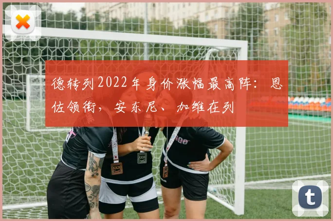 德转列2022年身价涨幅最高阵：恩佐领衔，安东尼、加维在列