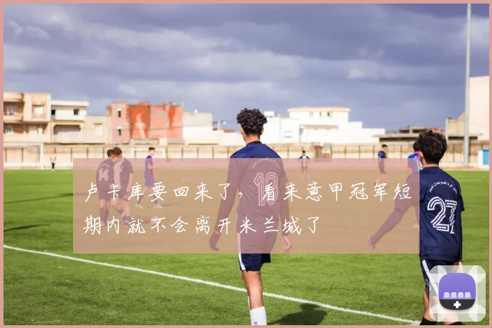 卢卡库要回来了，看来意甲冠军短期内就不会离开米兰城了