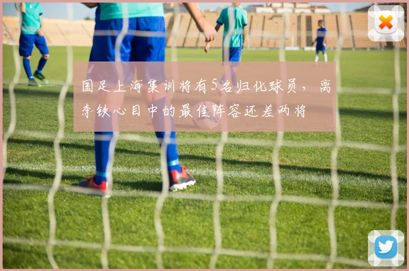 国足上海集训将有5名归化球员，离李铁心目中的最佳阵容还差两将