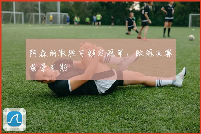 阿森纳取胜可锁定冠军，欧冠决赛前景可期