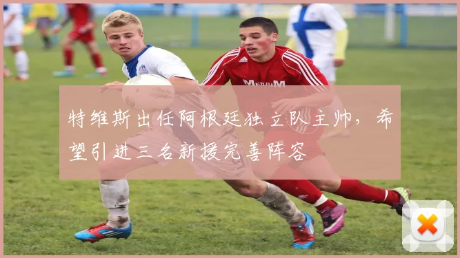 特维斯出任阿根廷独立队主帅，希望引进三名新援完善阵容