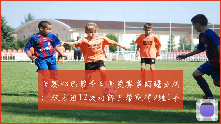 马赛vs巴黎圣日耳曼赛事前瞻分析：双方近12次对阵巴黎取得9胜1平2负