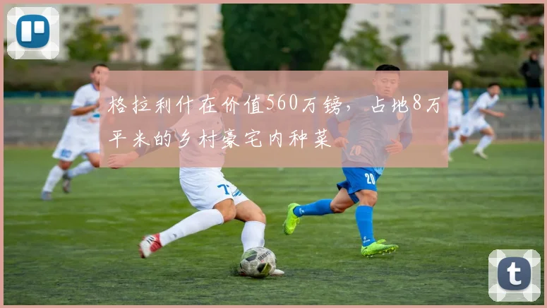 格拉利什在价值560万镑，占地8万平米的乡村豪宅内种菜