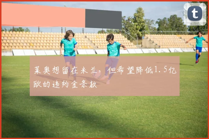 莱奥想留在米兰，但希望降低1.5亿欧的违约金条款