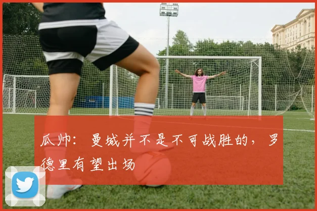 瓜帅：曼城并不是不可战胜的，罗德里有望出场