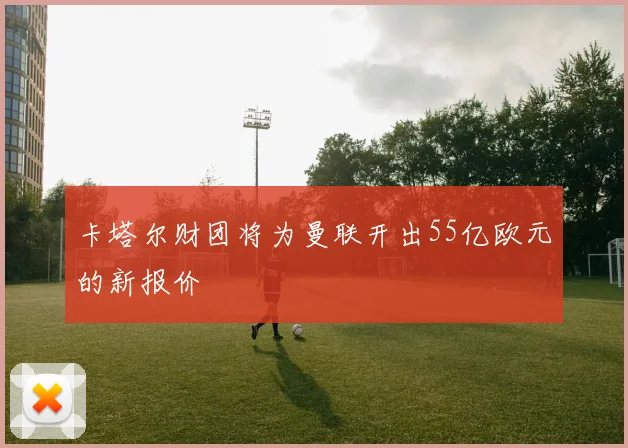 卡塔尔财团将为曼联开出55亿欧元的新报价