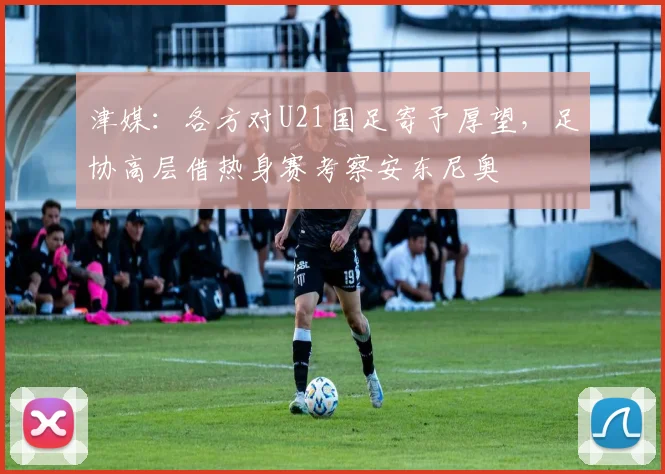 津媒：各方对U21国足寄予厚望，足协高层借热身赛考察安东尼奥