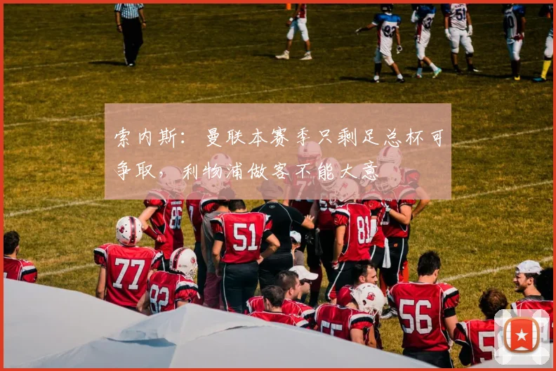 索内斯：曼联本赛季只剩足总杯可争取，利物浦做客不能大意