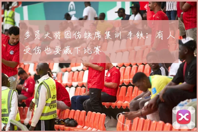多员大将因伤缺席集训 李铁：有人受伤也要赢下比赛