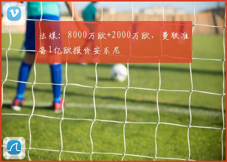法媒：8000万欧+2000万欧，曼联准备1亿欧报价安东尼