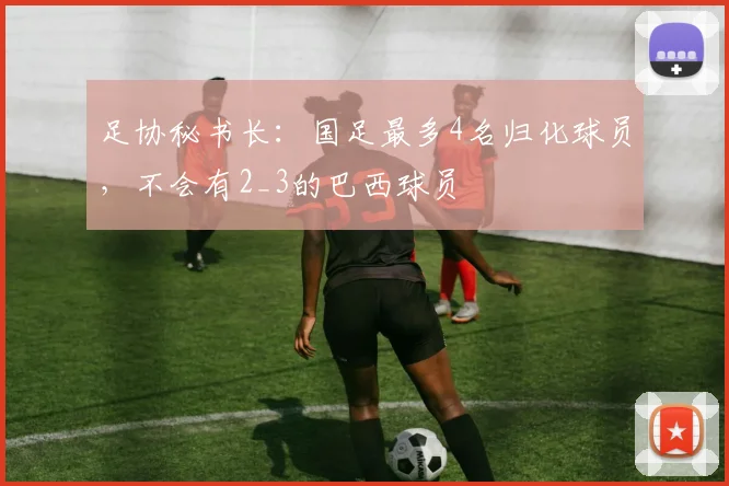 足协秘书长：国足最多4名归化球员，不会有2_3的巴西球员