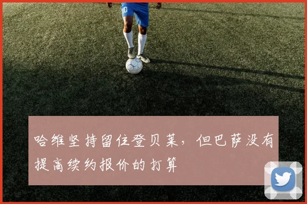 哈维坚持留住登贝莱，但巴萨没有提高续约报价的打算