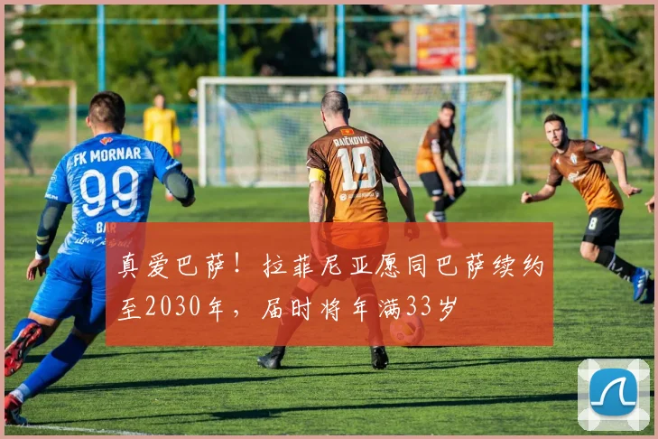 真爱巴萨！拉菲尼亚愿同巴萨续约至2030年，届时将年满33岁