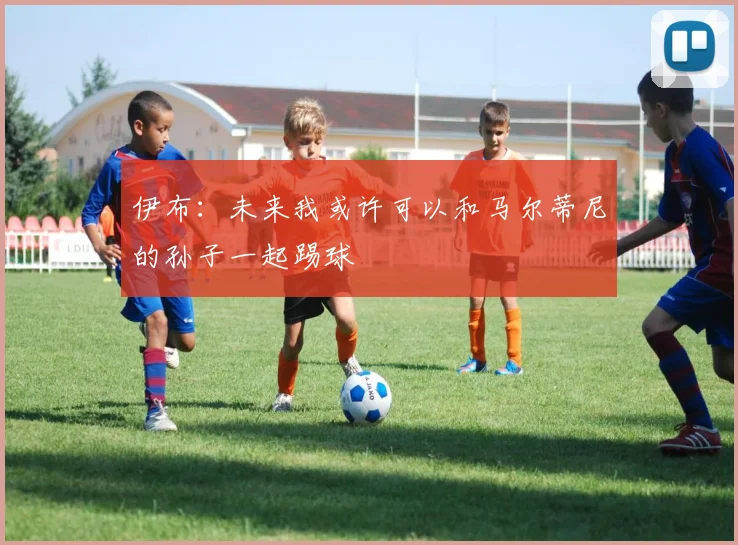 伊布：未来我或许可以和马尔蒂尼的孙子一起踢球
