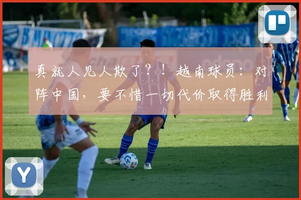 真就人见人欺了？！越南球员：对阵中国，要不惜一切代价取得胜利