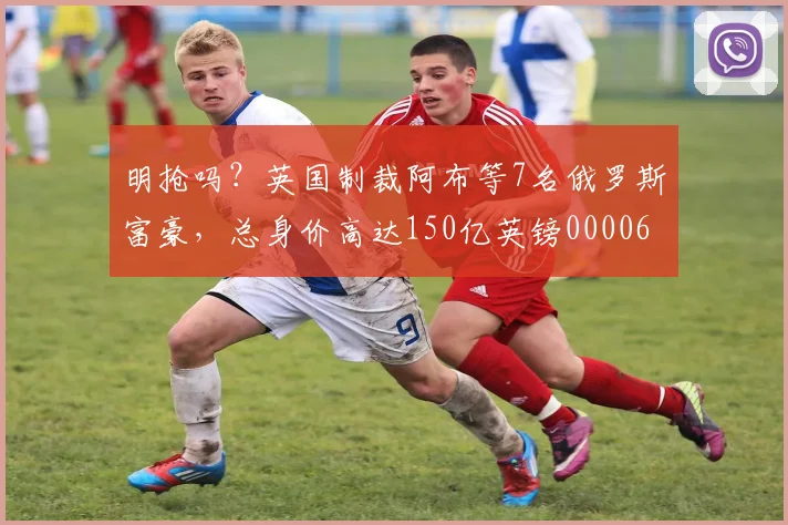 明抢吗？英国制裁阿布等7名俄罗斯富豪，总身价高达150亿英镑0000644