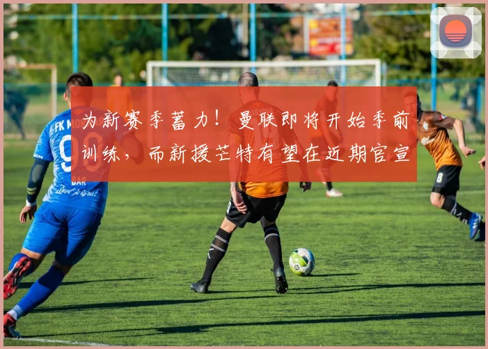 为新赛季蓄力！曼联即将开始季前训练，而新援芒特有望在近期官宣