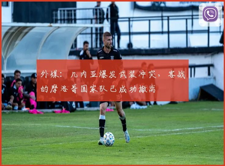 外媒：几内亚爆发武装冲突，客战的摩洛哥国家队已成功撤离
