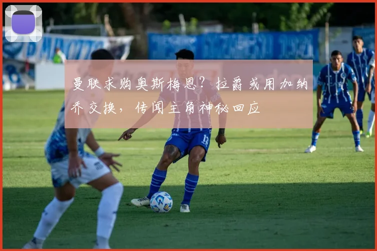 曼联求购奥斯梅恩？拉爵或用加纳乔交换，传闻主角神秘回应