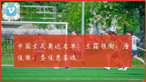 中国女足奥运名单：王霜领衔，唐佳丽、娄佳惠落选