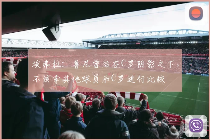 埃弗拉：鲁尼曾活在C罗阴影之下，不该拿其他球员和C罗进行比较