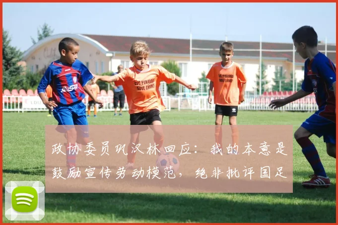 政协委员巩汉林回应：我的本意是鼓励宣传劳动模范，绝非批评国足
