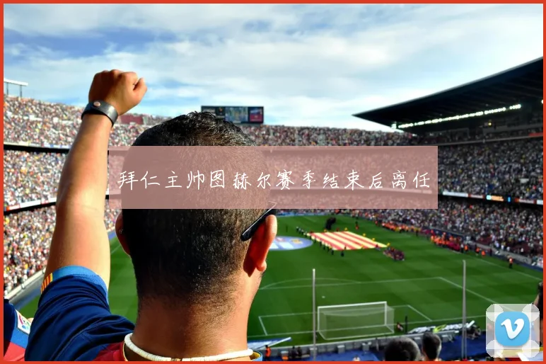 拜仁主帅图赫尔赛季结束后离任