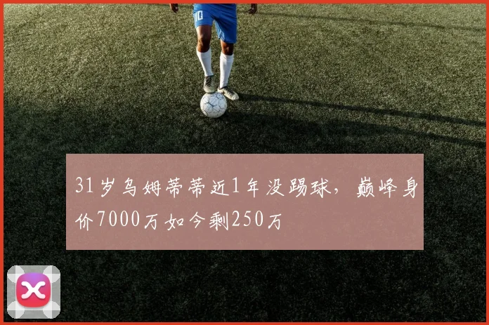 31岁乌姆蒂蒂近1年没踢球，巅峰身价7000万如今剩250万