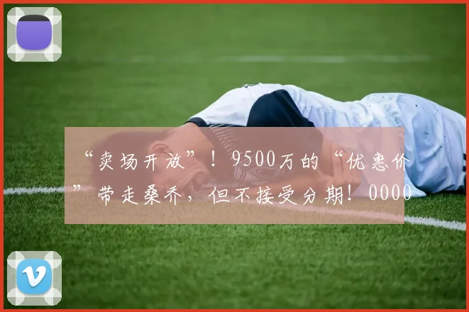 “卖场开放”！9500万的“优惠价”带走桑乔，但不接受分期！0000644