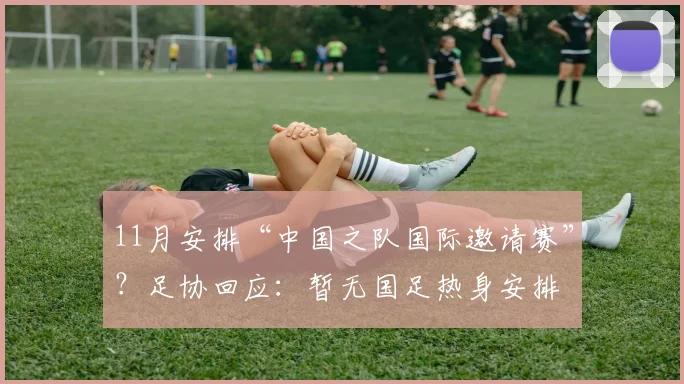 11月安排“中国之队国际邀请赛”？足协回应：暂无国足热身安排