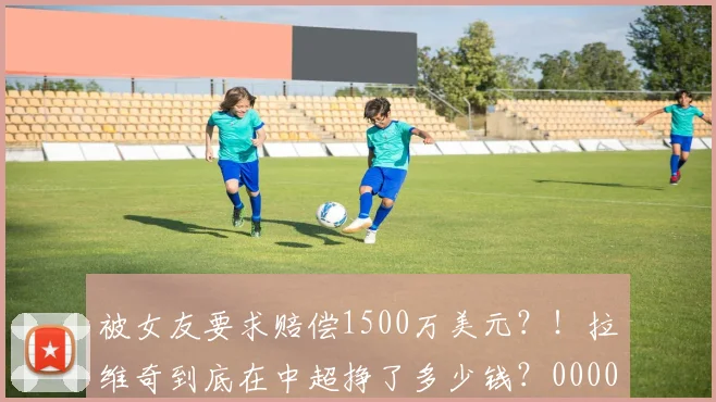 被女友要求赔偿1500万美元？！拉维奇到底在中超挣了多少钱？0000644