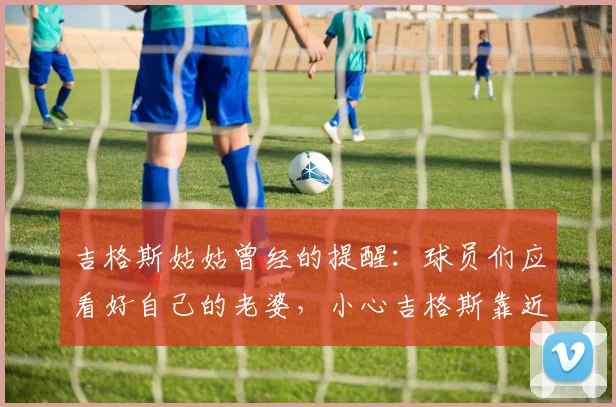 吉格斯姑姑曾经的提醒：球员们应看好自己的老婆，小心吉格斯靠近