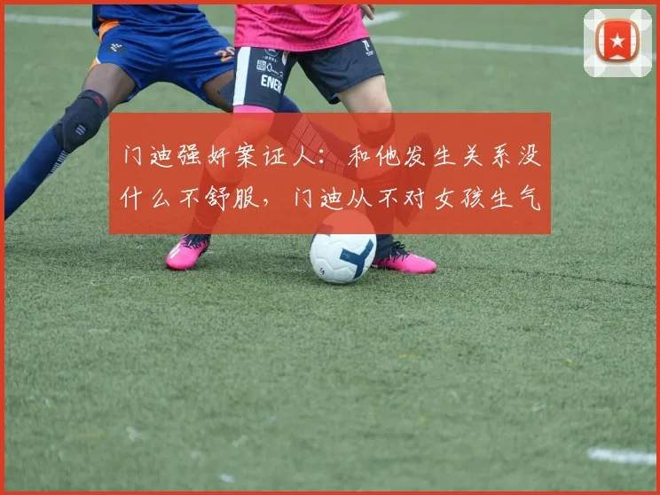 门迪强奸案证人：和他发生关系没什么不舒服，门迪从不对女孩生气