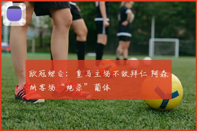 欧冠综合：皇马主场不敌拜仁 阿森纳客场“绝杀”葡体
