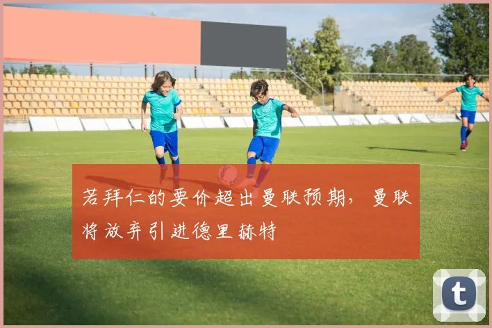 若拜仁的要价超出曼联预期，曼联将放弃引进德里赫特