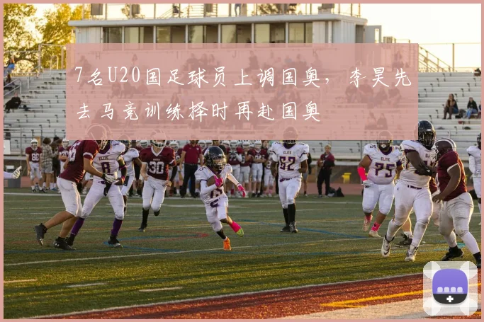 7名U20国足球员上调国奥，李昊先去马竞训练择时再赴国奥