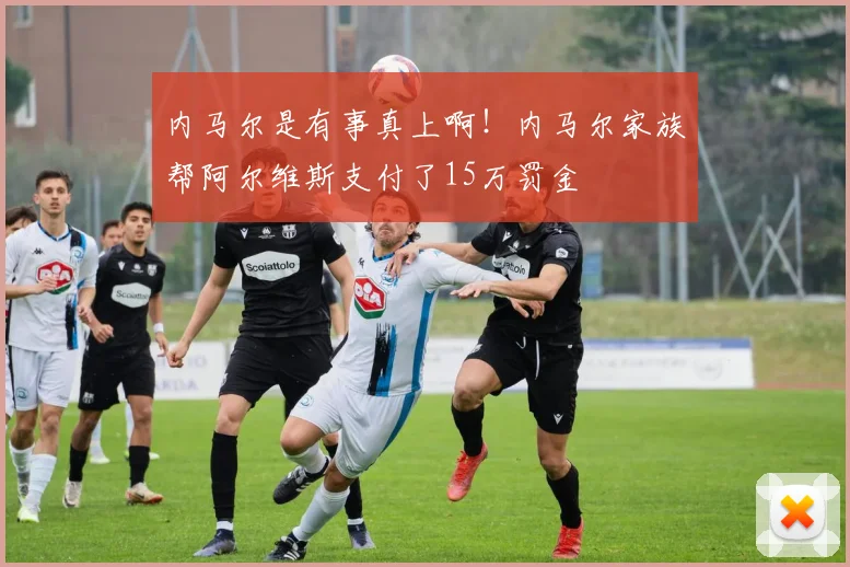 内马尔是有事真上啊！内马尔家族帮阿尔维斯支付了15万罚金