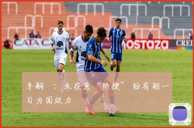 李嗣镕：未在意“热搜” 盼有朝一日为国效力