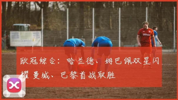 欧冠综合：哈兰德、姆巴佩双星闪耀 曼城、巴黎首战取胜