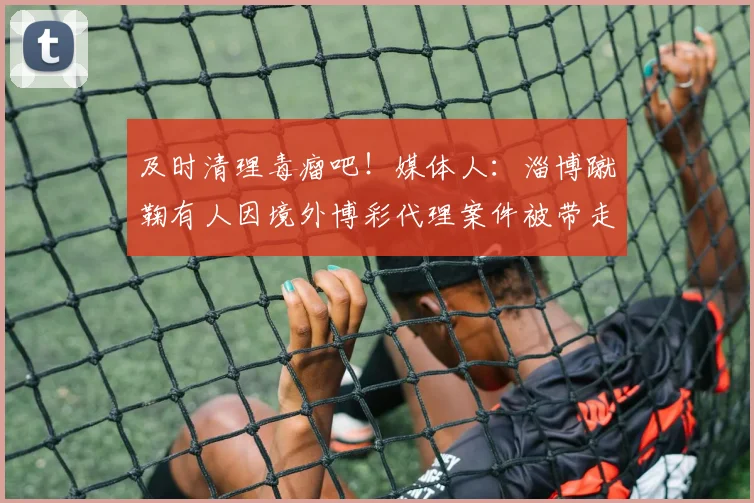 及时清理毒瘤吧！媒体人：淄博蹴鞠有人因境外博彩代理案件被带走