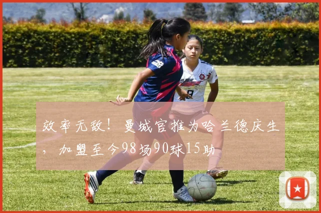效率无敌！曼城官推为哈兰德庆生，加盟至今98场90球15助