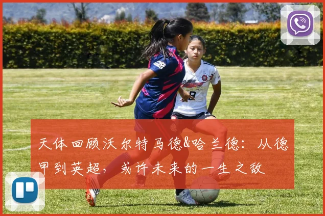 天体回顾沃尔特马德&哈兰德：从德甲到英超，或许未来的一生之敌