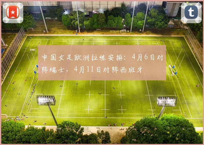 中国女足欧洲拉练安排：4月6日对阵瑞士，4月11日对阵西班牙