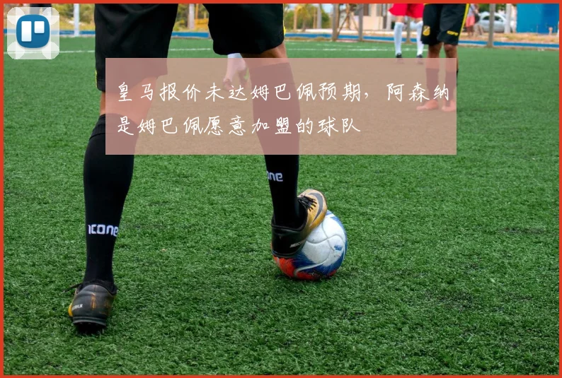 皇马报价未达姆巴佩预期，阿森纳是姆巴佩愿意加盟的球队