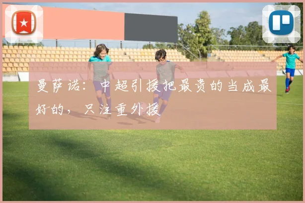 曼萨诺：中超引援把最贵的当成最好的，只注重外援